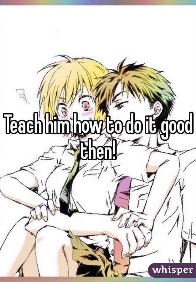 Teach him how to do it good then!