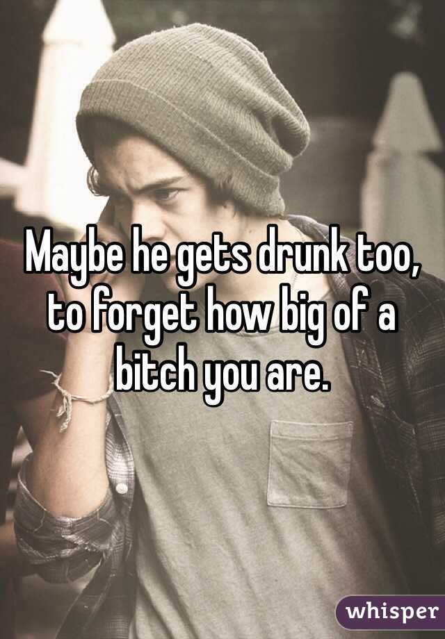 Maybe he gets drunk too, to forget how big of a bitch you are.