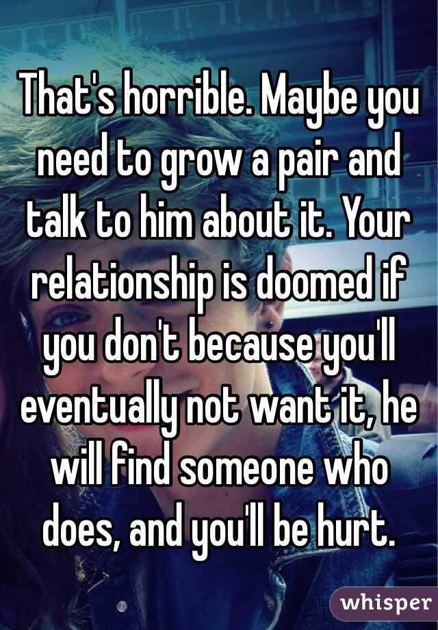 That's horrible. Maybe you need to grow a pair and talk to him about it. Your relationship is doomed if you don't because you'll eventually not want it, he will find someone who does, and you'll be hurt. 