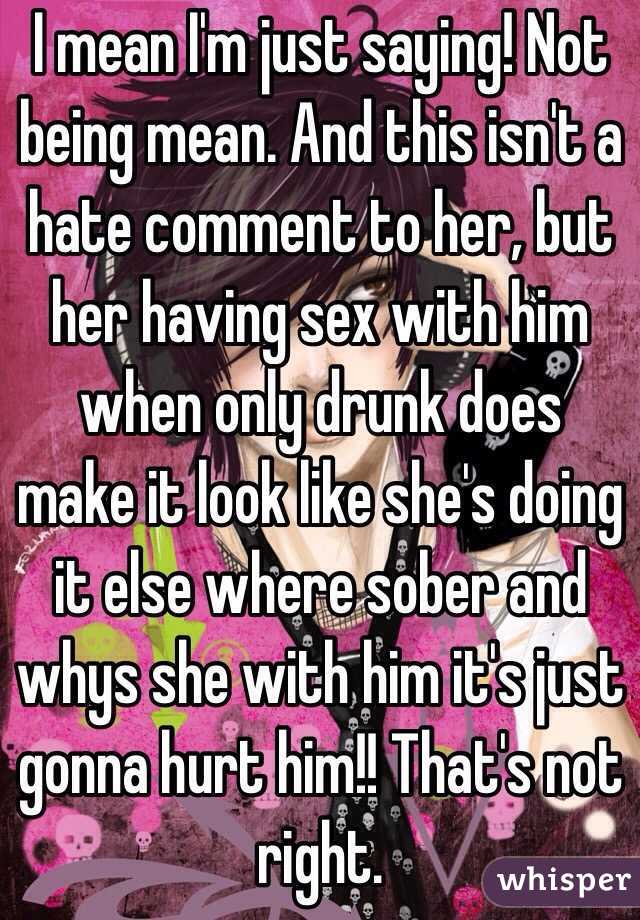 I mean I'm just saying! Not being mean. And this isn't a hate comment to her, but her having sex with him when only drunk does make it look like she's doing it else where sober and whys she with him it's just gonna hurt him!! That's not right.