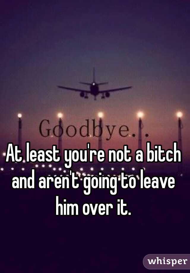 At least you're not a bitch and aren't going to leave him over it.