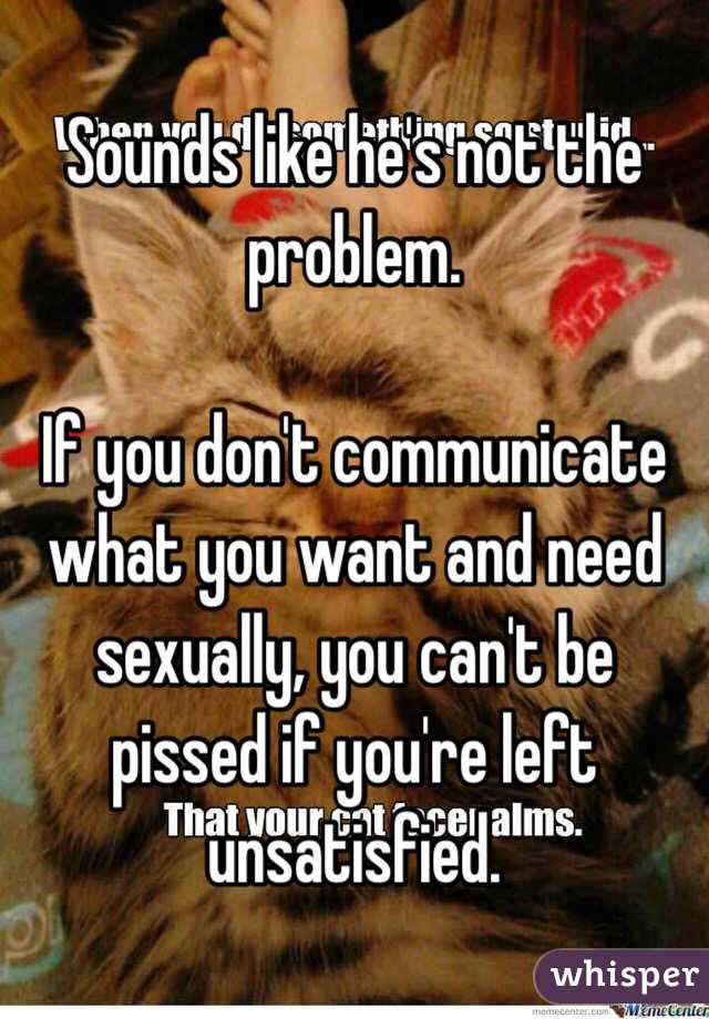 Sounds like he's not the problem.

If you don't communicate what you want and need sexually, you can't be pissed if you're left unsatisfied. 