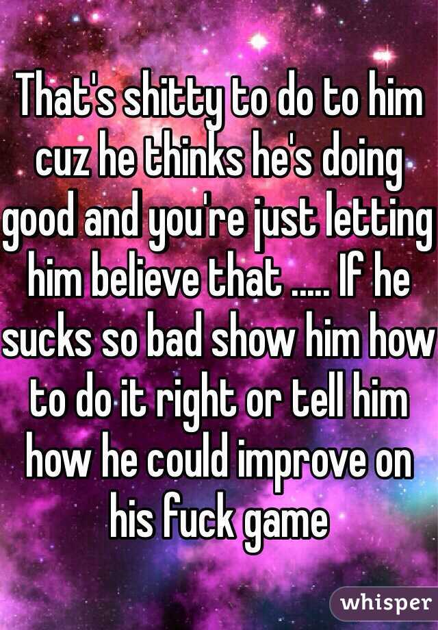 That's shitty to do to him cuz he thinks he's doing good and you're just letting him believe that ..... If he sucks so bad show him how to do it right or tell him how he could improve on his fuck game 