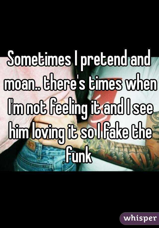 Sometimes I pretend and moan.. there's times when I'm not feeling it and I see him loving it so I fake the funk 