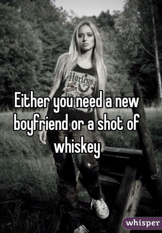 Either you need a new boyfriend or a shot of whiskey 