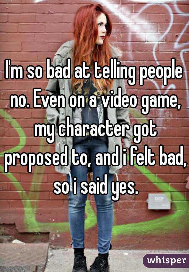 I'm so bad at telling people no. Even on a video game, my character got proposed to, and i felt bad, so i said yes.