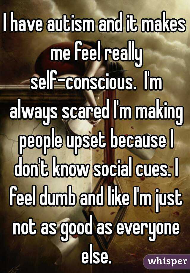 I have autism and it makes me feel really self-conscious.  I'm always scared I'm making people upset because I don't know social cues. I feel dumb and like I'm just not as good as everyone else.