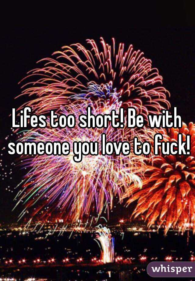 Lifes too short! Be with someone you love to fuck!