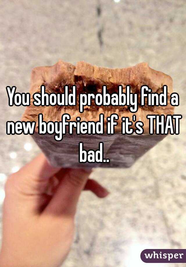 You should probably find a new boyfriend if it's THAT bad..