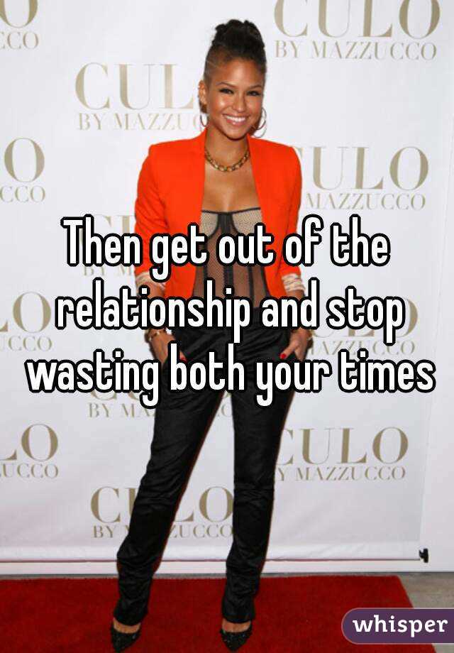 Then get out of the relationship and stop wasting both your times