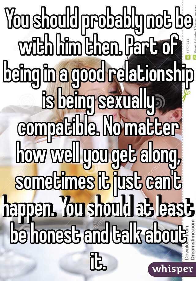 You should probably not be with him then. Part of being in a good relationship is being sexually compatible. No matter how well you get along, sometimes it just can't happen. You should at least be honest and talk about it.