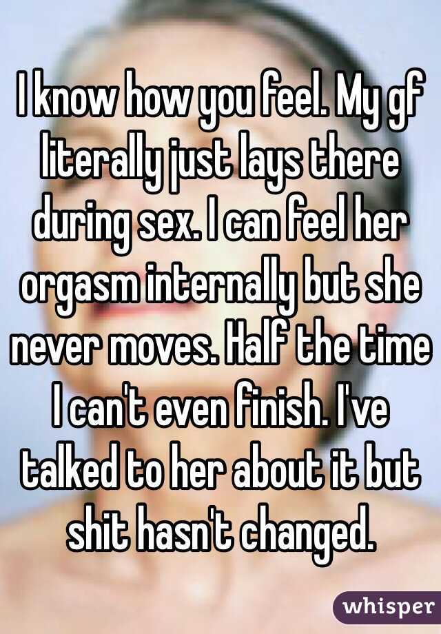 I know how you feel. My gf literally just lays there during sex. I can feel her orgasm internally but she never moves. Half the time I can't even finish. I've talked to her about it but shit hasn't changed.