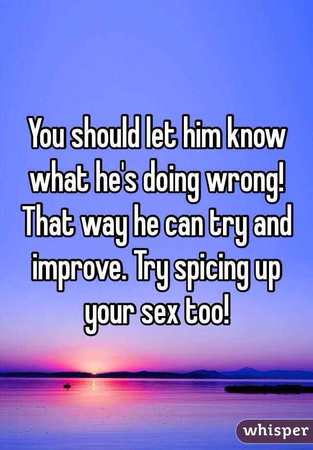 You should let him know what he's doing wrong! That way he can try and improve. Try spicing up your sex too!