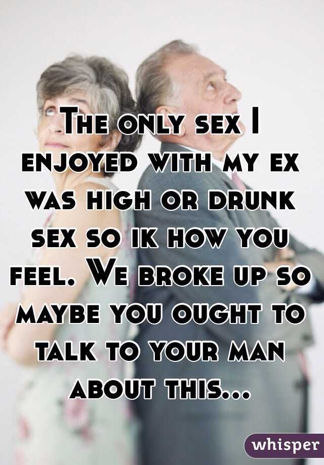 The only sex I enjoyed with my ex was high or drunk sex so ik how you feel. We broke up so maybe you ought to talk to your man about this...