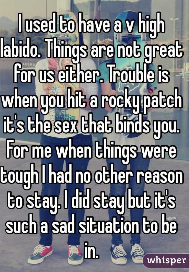 I used to have a v high labido. Things are not great for us either. Trouble is when you hit a rocky patch it's the sex that binds you. For me when things were tough I had no other reason to stay. I did stay but it's such a sad situation to be in. 