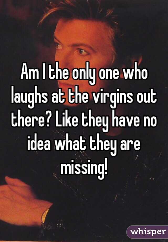 Am I the only one who laughs at the virgins out there? Like they have no idea what they are missing! 