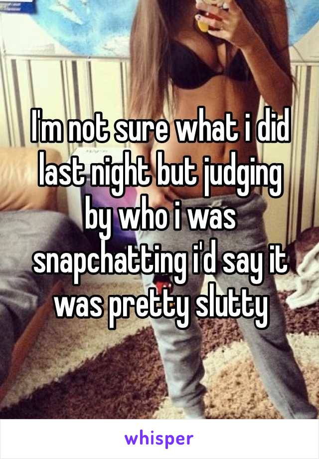 I'm not sure what i did last night but judging 
by who i was snapchatting i'd say it was pretty slutty