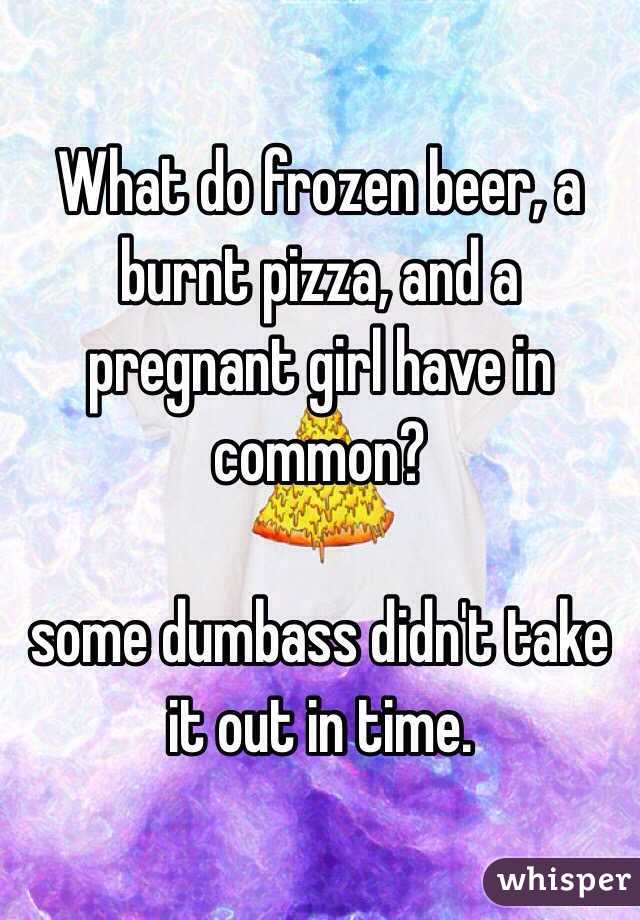 What do frozen beer, a burnt pizza, and a pregnant girl have in common?  

some dumbass didn't take it out in time.