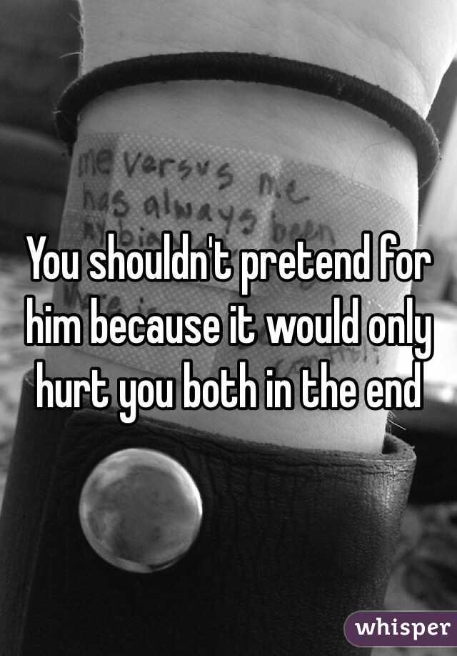 You shouldn't pretend for him because it would only hurt you both in the end