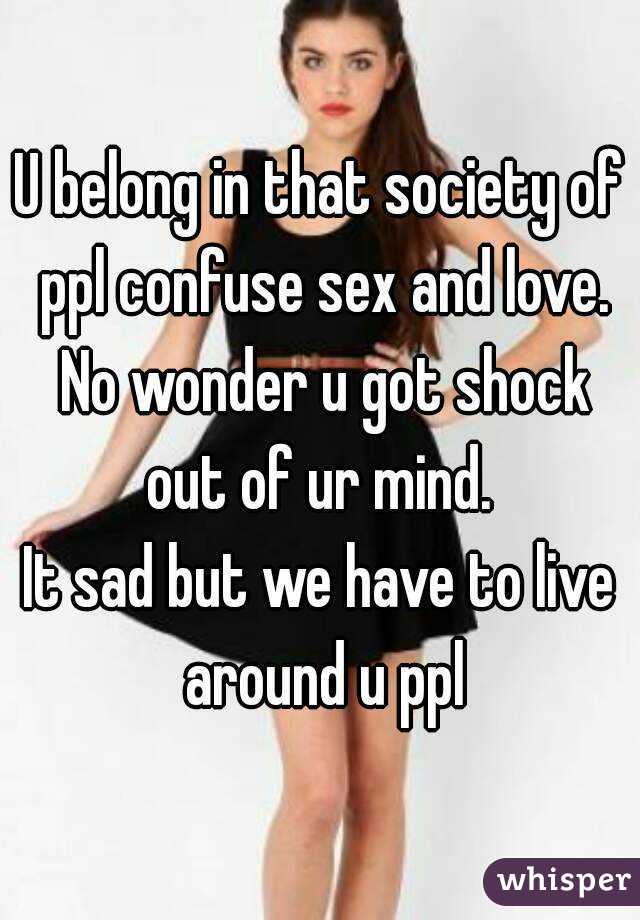 U belong in that society of ppl confuse sex and love. No wonder u got shock out of ur mind. 
It sad but we have to live around u ppl