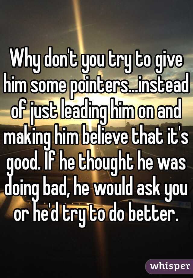 Why don't you try to give him some pointers...instead of just leading him on and making him believe that it's good. If he thought he was doing bad, he would ask you or he'd try to do better.