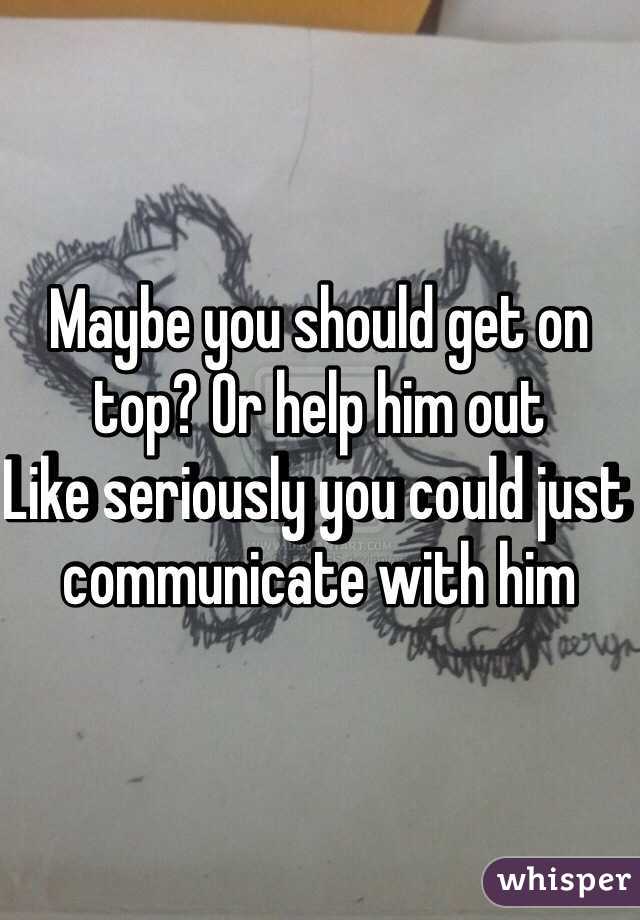 Maybe you should get on top? Or help him out 
Like seriously you could just communicate with him