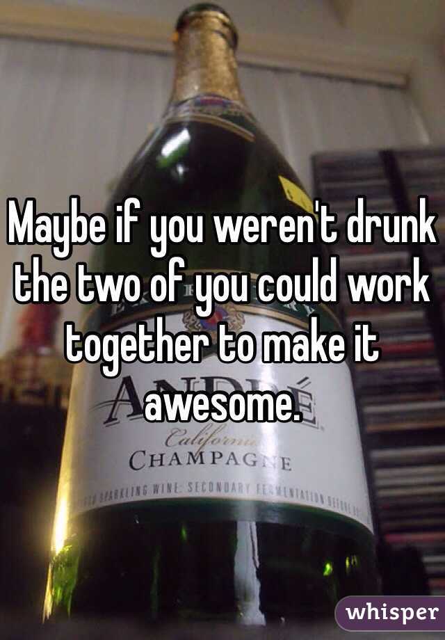Maybe if you weren't drunk the two of you could work together to make it awesome. 