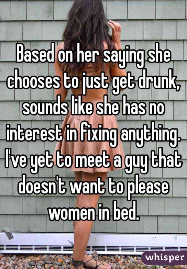 Based on her saying she chooses to just get drunk, sounds like she has no interest in fixing anything.
I've yet to meet a guy that doesn't want to please women in bed. 