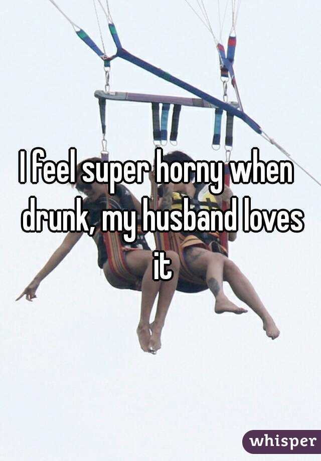 I feel super horny when  drunk, my husband loves it