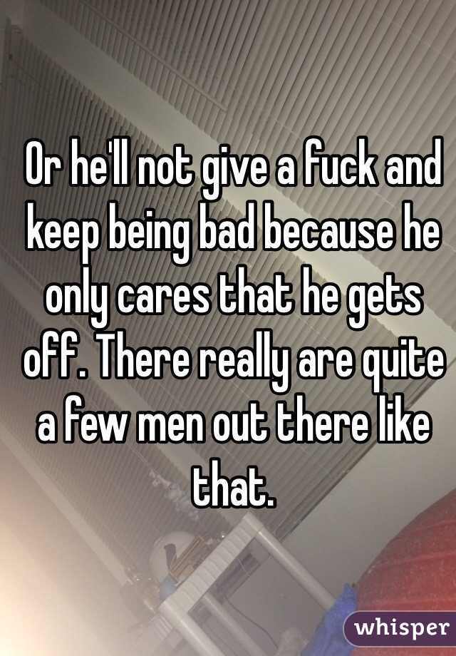 Or he'll not give a fuck and keep being bad because he only cares that he gets off. There really are quite a few men out there like that. 