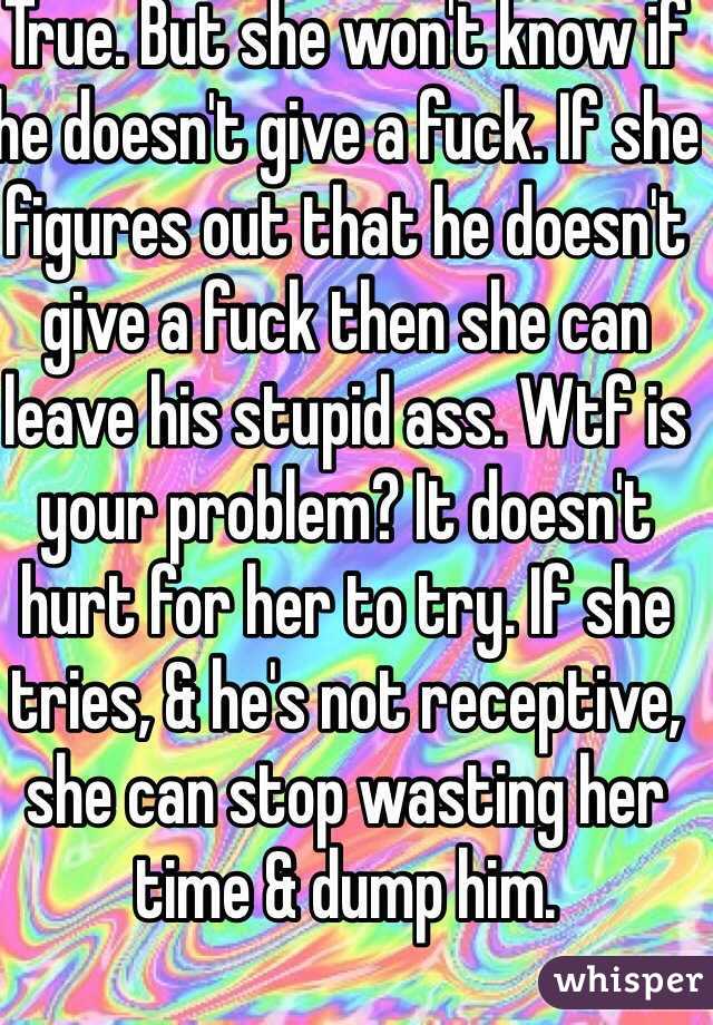 True. But she won't know if he doesn't give a fuck. If she figures out that he doesn't give a fuck then she can leave his stupid ass. Wtf is your problem? It doesn't hurt for her to try. If she tries, & he's not receptive, she can stop wasting her time & dump him.