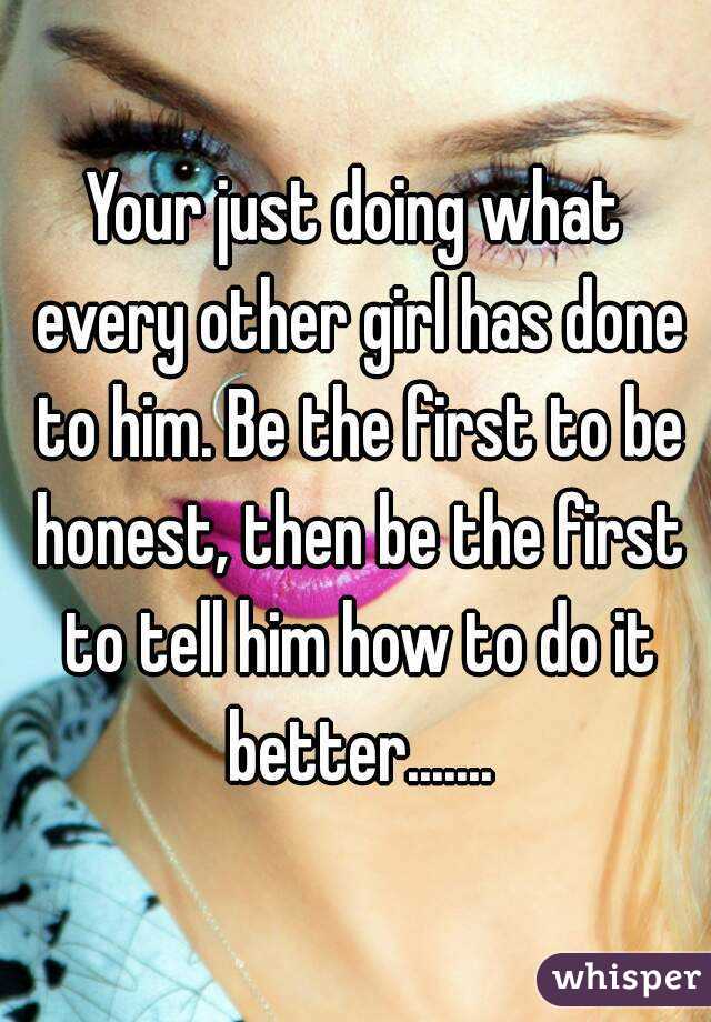 Your just doing what every other girl has done to him. Be the first to be honest, then be the first to tell him how to do it better.......