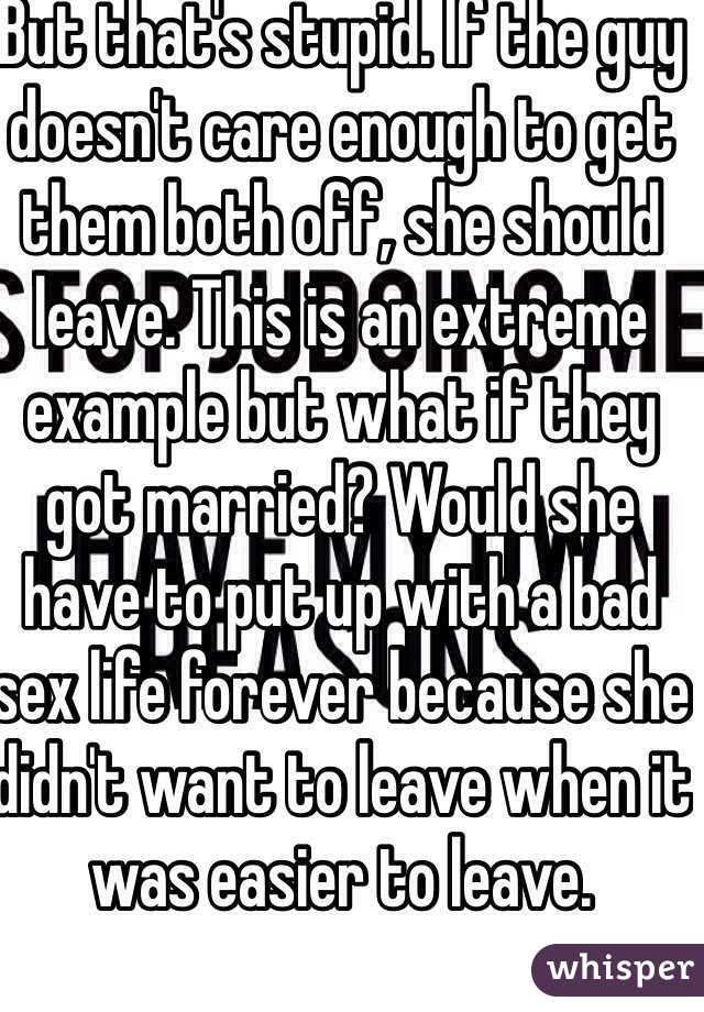 But that's stupid. If the guy doesn't care enough to get them both off, she should leave. This is an extreme example but what if they got married? Would she have to put up with a bad sex life forever because she didn't want to leave when it was easier to leave.