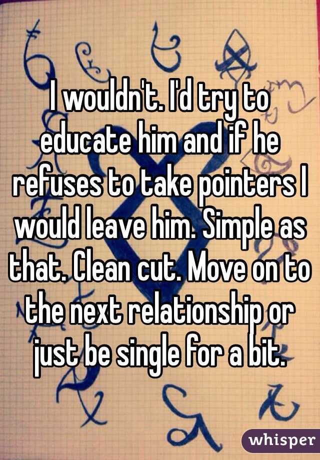 I wouldn't. I'd try to educate him and if he refuses to take pointers I would leave him. Simple as that. Clean cut. Move on to the next relationship or just be single for a bit.