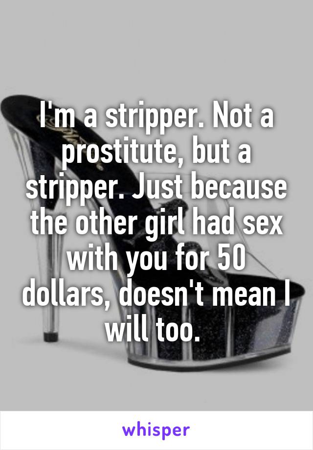 I'm a stripper. Not a prostitute, but a stripper. Just because the other girl had sex with you for 50 dollars, doesn't mean I will too. 