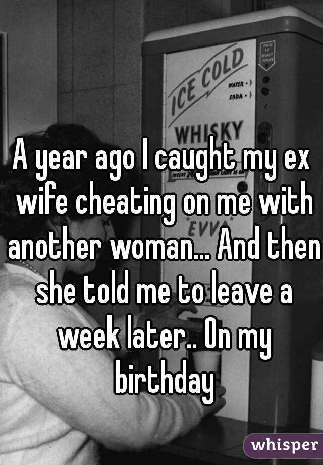 A year ago I caught my ex wife cheating on me with another woman... And then she told me to leave a week later.. On my birthday