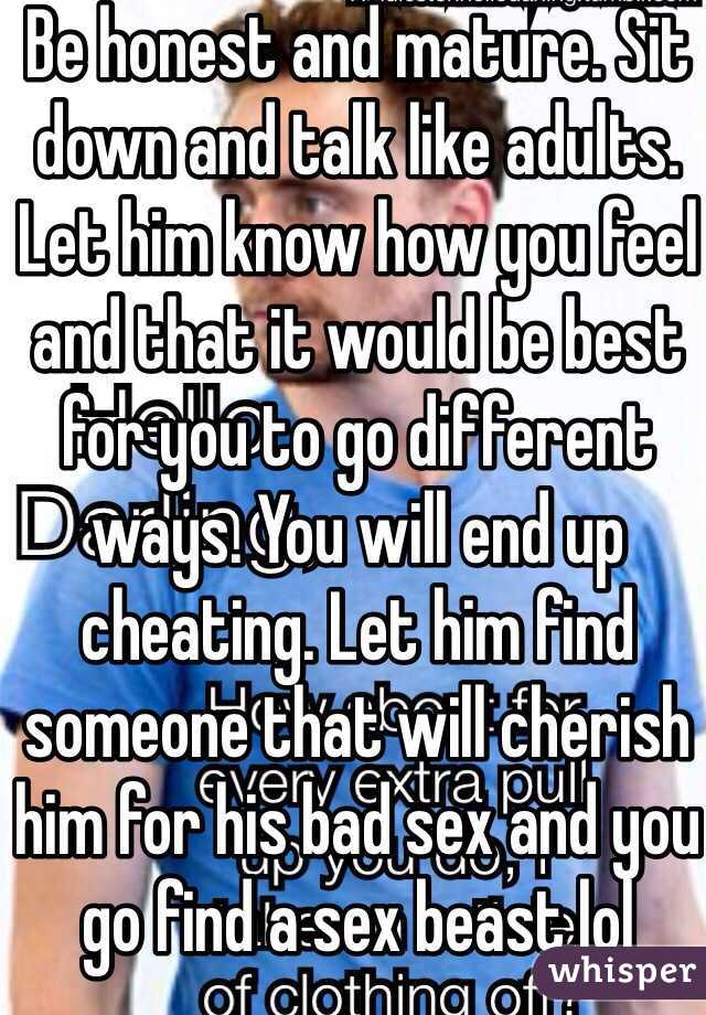 Be honest and mature. Sit down and talk like adults. Let him know how you feel and that it would be best for you to go different ways. You will end up cheating. Let him find someone that will cherish him for his bad sex and you go find a sex beast lol 