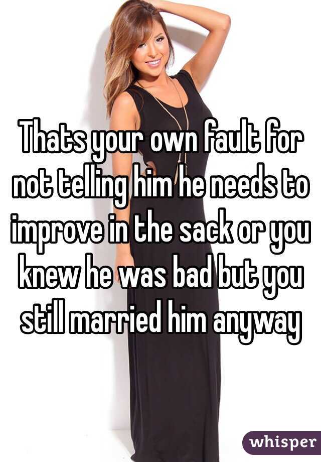 Thats your own fault for not telling him he needs to improve in the sack or you knew he was bad but you still married him anyway