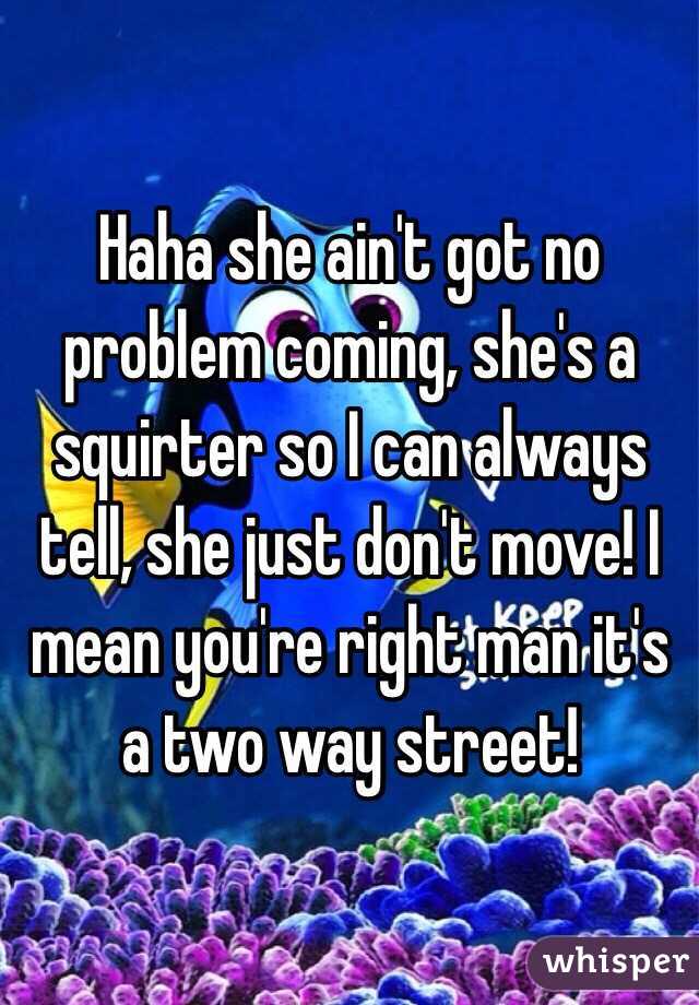 Haha she ain't got no problem coming, she's a squirter so I can always tell, she just don't move! I mean you're right man it's a two way street! 