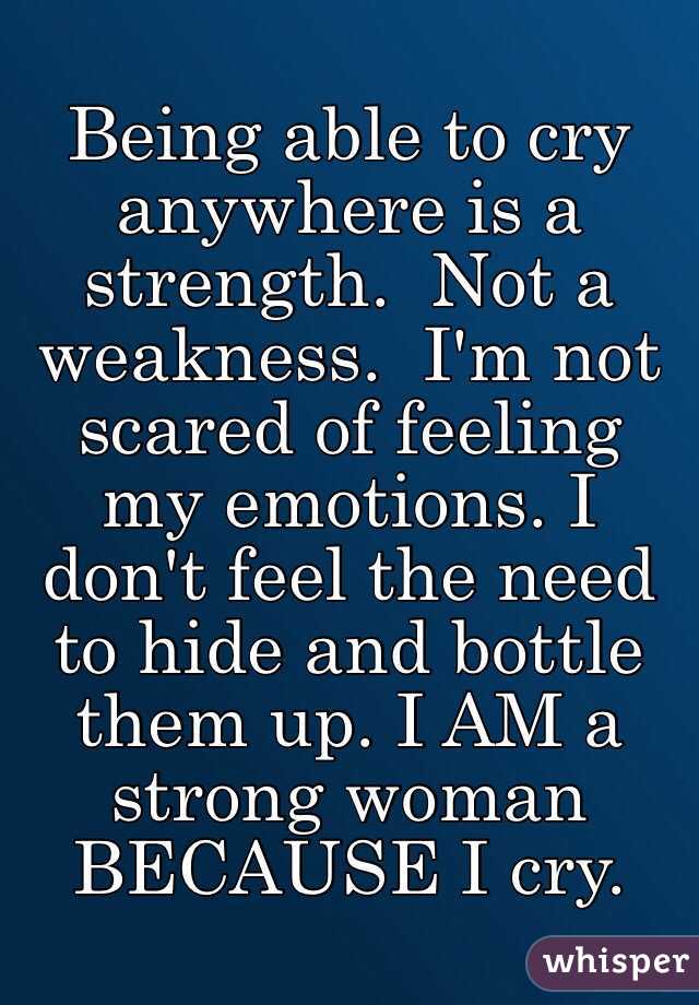 Being able to cry anywhere is a strength.  Not a weakness.  I'm not scared of feeling my emotions. I don't feel the need to hide and bottle them up. I AM a strong woman BECAUSE I cry. 