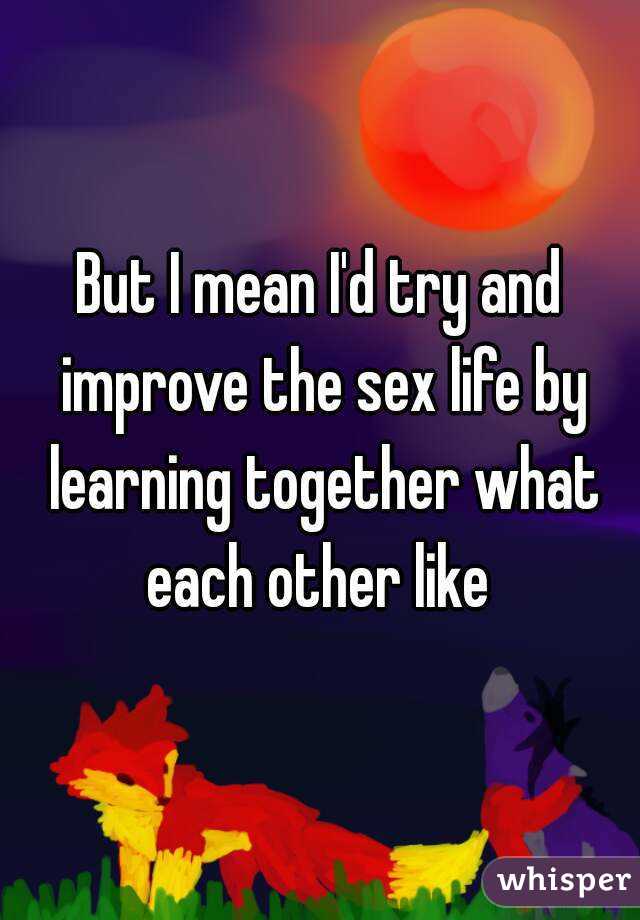 But I mean I'd try and improve the sex life by learning together what each other like 