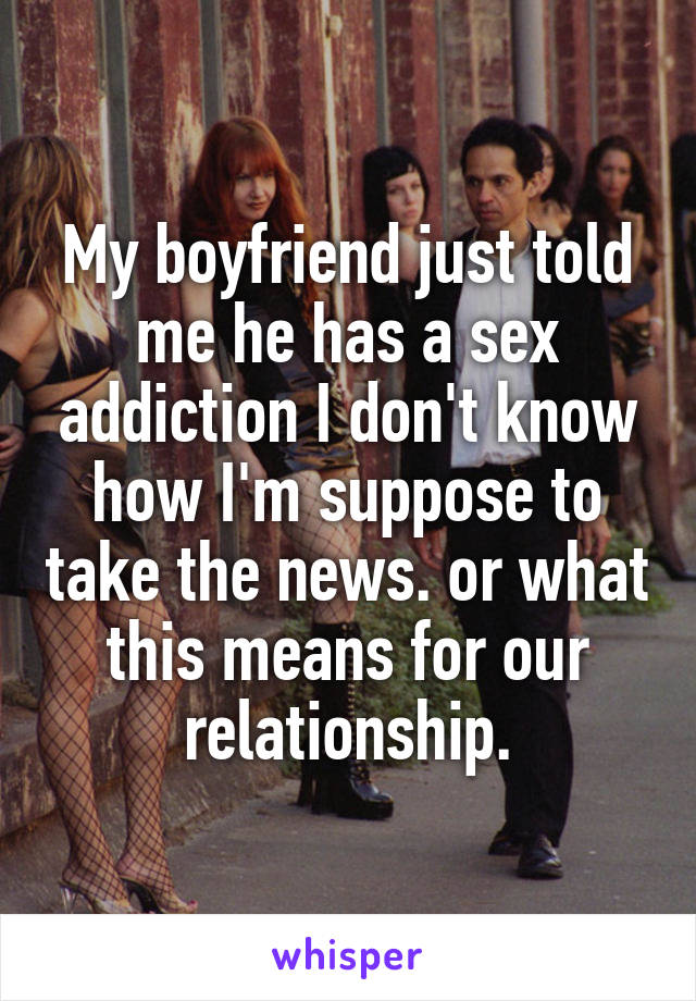 My boyfriend just told me he has a sex addiction I don't know how I'm suppose to take the news. or what this means for our relationship.