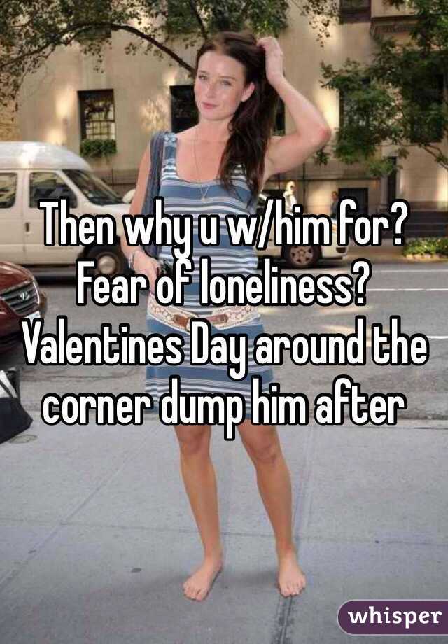 Then why u w/him for? Fear of loneliness? Valentines Day around the corner dump him after