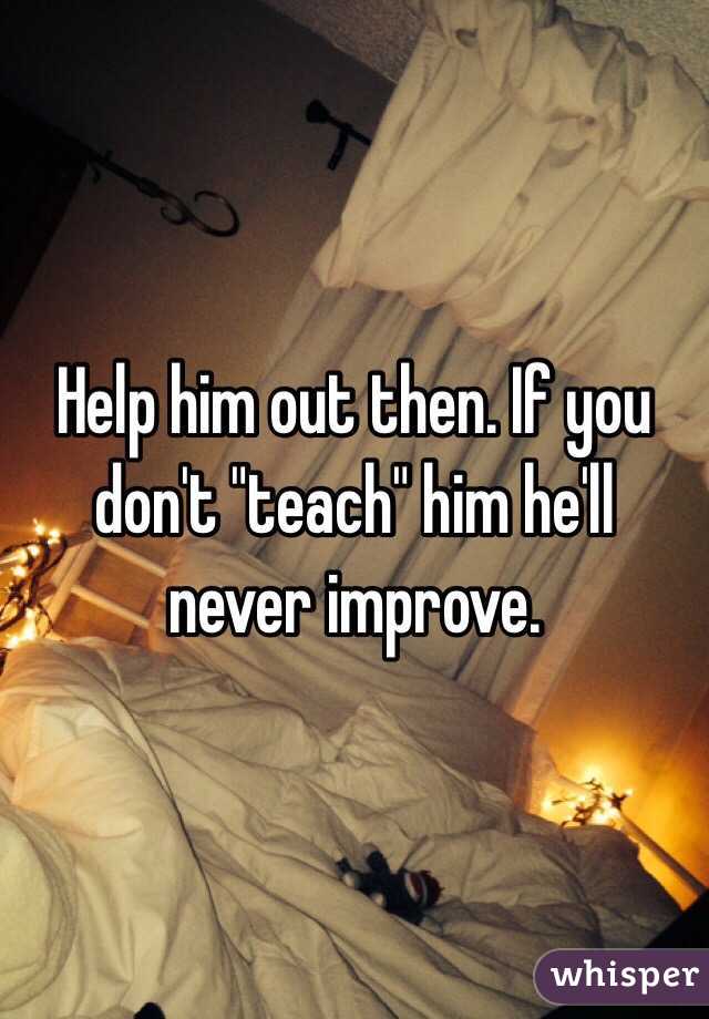 Help him out then. If you don't "teach" him he'll never improve.