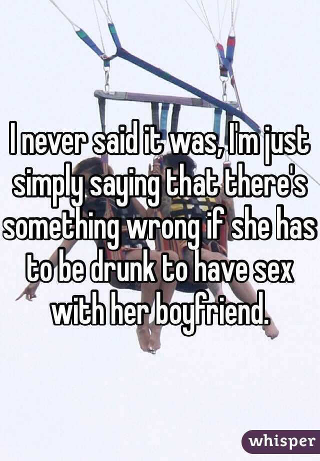 I never said it was, I'm just simply saying that there's something wrong if she has to be drunk to have sex with her boyfriend. 