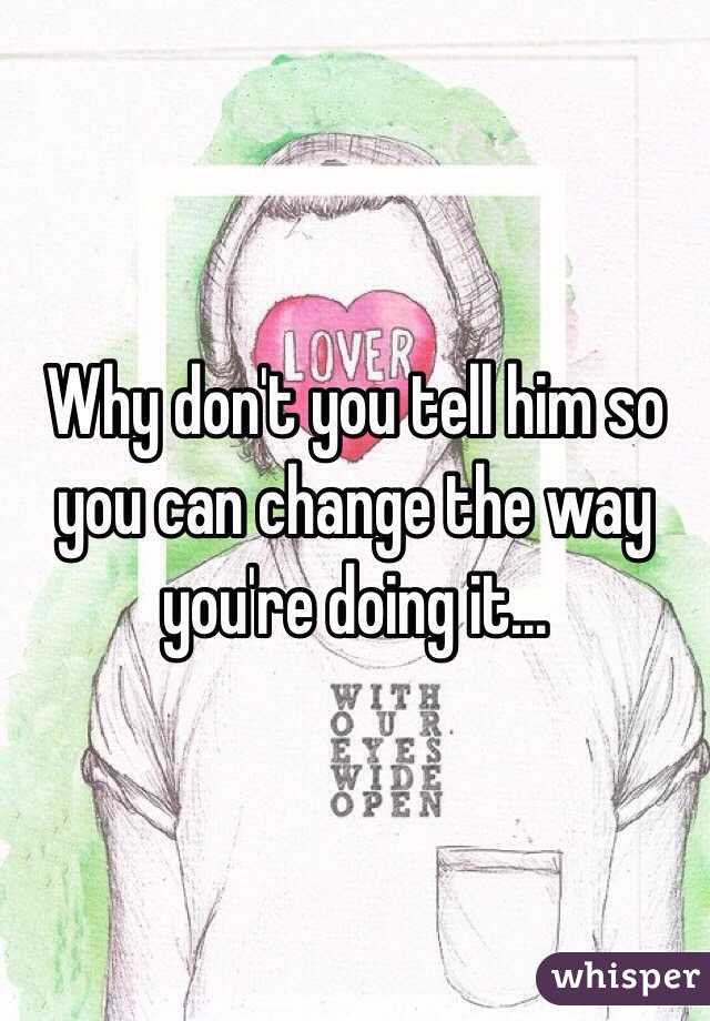 Why don't you tell him so you can change the way you're doing it...