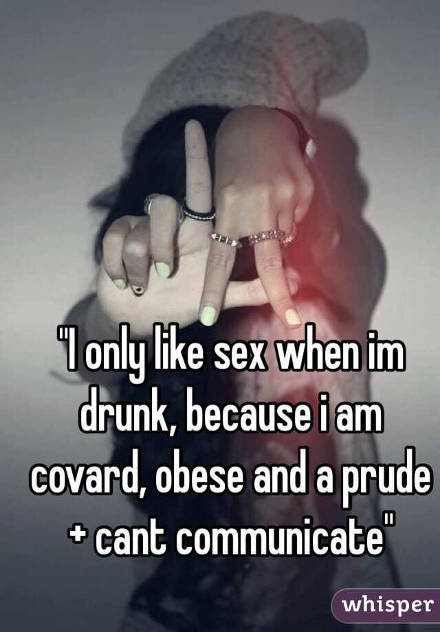 "I only like sex when im drunk, because i am covard, obese and a prude + cant communicate"