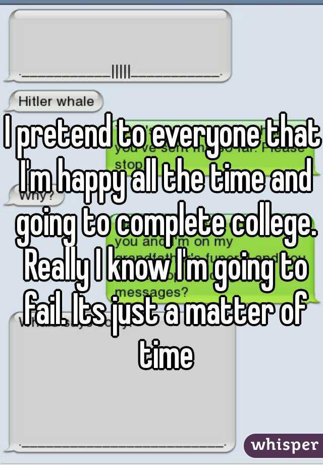 I pretend to everyone that I'm happy all the time and going to complete college. Really I know I'm going to fail. Its just a matter of time