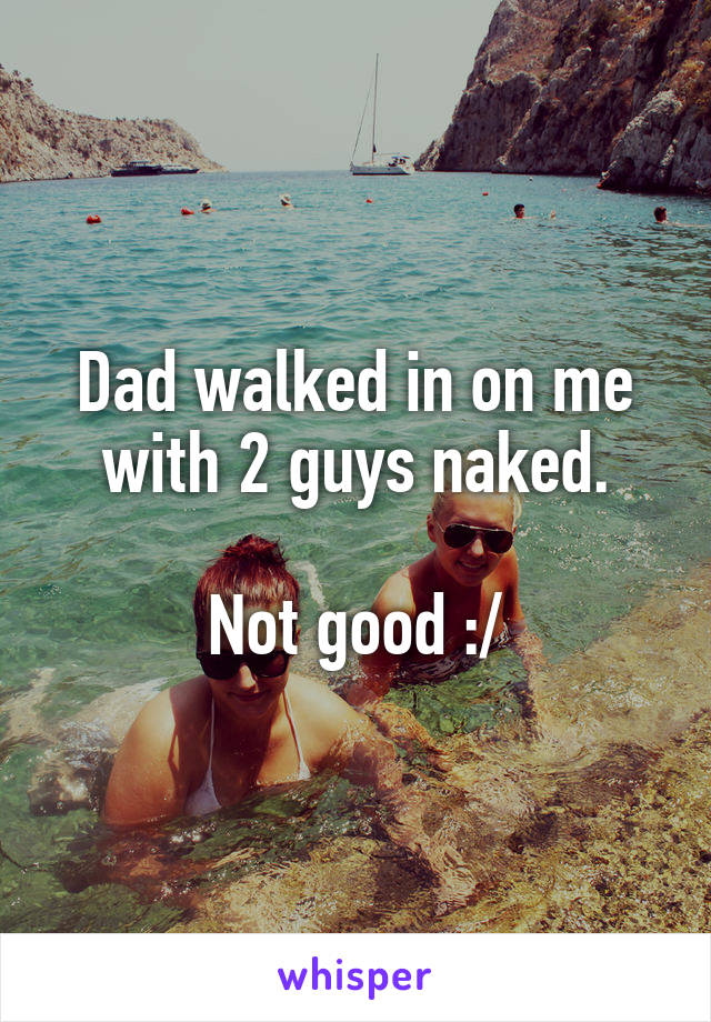 Dad walked in on me with 2 guys naked.

Not good :/