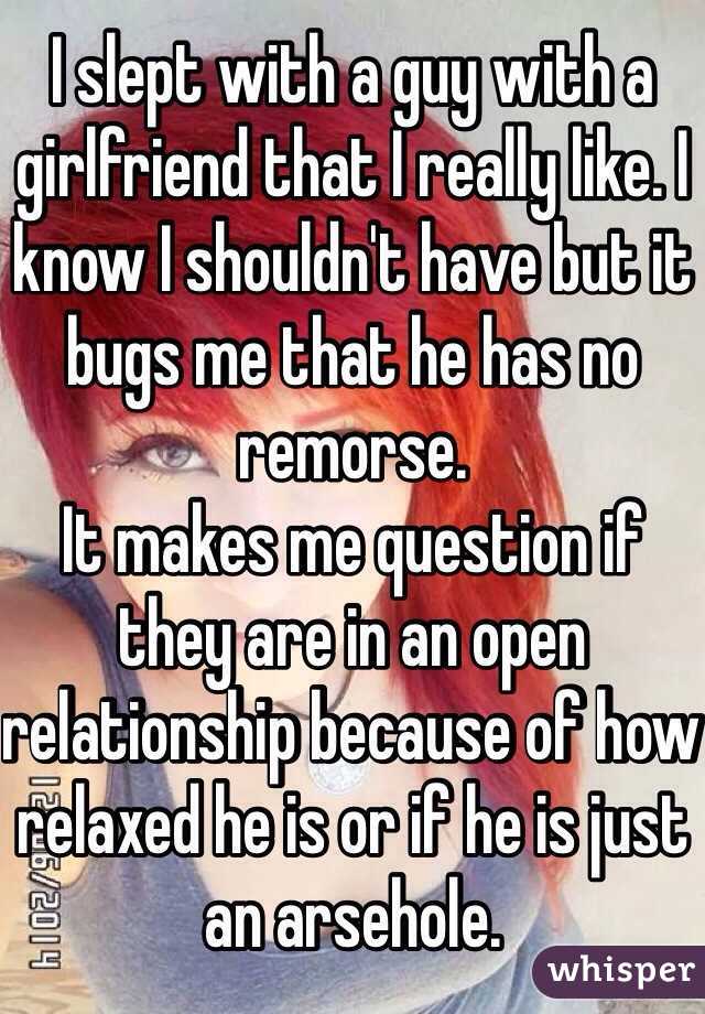 I slept with a guy with a girlfriend that I really like. I know I shouldn't have but it bugs me that he has no remorse. 
It makes me question if they are in an open relationship because of how relaxed he is or if he is just an arsehole.  